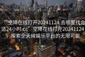 “空降在線(xiàn)打開(kāi)20241124.去哪里找合適24小時(shí).cc”空降在線(xiàn)打開(kāi)20241124，探索全天候娛樂(lè )平臺的無(wú)限可能