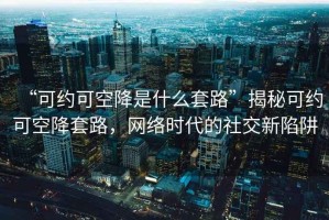 “可約可空降是什么套路”揭秘可約可空降套路，網(wǎng)絡(luò )時(shí)代的社交新陷阱