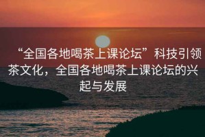 “全國各地喝茶上課論壇”科技引領(lǐng)茶文化，全國各地喝茶上課論壇的興起與發(fā)展