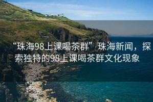 “珠海98上課喝茶群”珠海新聞，探索獨特的98上課喝茶群文化現象