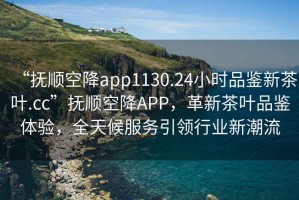 “撫順空降app1130.24小時(shí)品鑒新茶葉.cc”撫順空降APP，革新茶葉品鑒體驗，全天候服務(wù)引領(lǐng)行業(yè)新潮流
