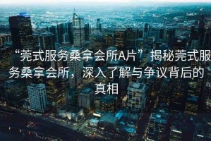 “莞式服務(wù)桑拿會(huì )所A片”揭秘莞式服務(wù)桑拿會(huì )所，深入了解與爭議背后的真相