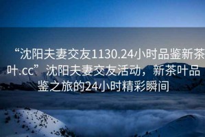 “沈陽(yáng)夫妻交友1130.24小時(shí)品鑒新茶葉.cc”沈陽(yáng)夫妻交友活動(dòng)，新茶葉品鑒之旅的24小時(shí)精彩瞬間