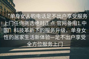 “單身女人的電話(huà)足不出戶(hù)享受服務(wù)上門(mén)任你挑選絕對正點(diǎn).官網(wǎng)備用1.中國”科技革新下的服務(wù)升級，單身女性的居家生活新體驗—足不出戶(hù)享受全方位服務(wù)上門(mén)