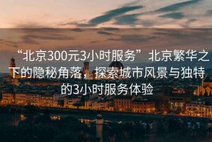 “北京300元3小時(shí)服務(wù)”北京繁華之下的隱秘角落，探索城市風(fēng)景與獨特的3小時(shí)服務(wù)體驗