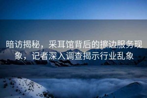 暗訪(fǎng)揭秘，采耳館背后的擦邊服務(wù)現象，記者深入調查揭示行業(yè)亂象