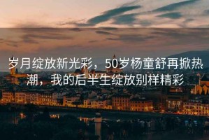 歲月綻放新光彩，50歲楊童舒再掀熱潮，我的后半生綻放別樣精彩