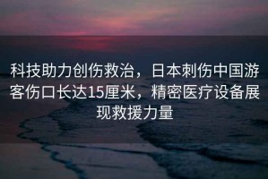 科技助力創(chuàng  )傷救治，日本刺傷中國游客傷口長(cháng)達15厘米，精密醫療設備展現救援力量