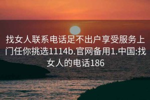 找女人聯(lián)系電話(huà)足不出戶(hù)享受服務(wù)上門(mén)任你挑選1114b.官網(wǎng)備用1.中國:找女人的電話(huà)186