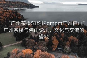 “廣州茶樓51論壇qmpm廣州佛山”廣州茶樓與佛山論壇，文化與交流的盛地