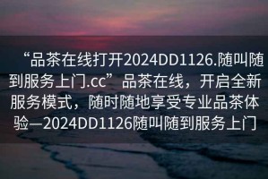 “品茶在線(xiàn)打開(kāi)2024DD1126.隨叫隨到服務(wù)上門(mén).cc”品茶在線(xiàn)，開(kāi)啟全新服務(wù)模式，隨時(shí)隨地享受專(zhuān)業(yè)品茶體驗—2024DD1126隨叫隨到服務(wù)上門(mén)