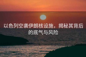 以色列空襲伊朗核設施，揭秘其背后的底氣與風(fēng)險