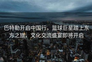 巴特勒開(kāi)啟中國行，籃球巨星踏上東方之旅，文化交流盛宴即將開(kāi)啟