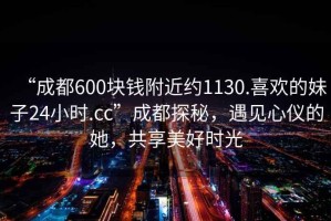 “成都600塊錢(qián)附近約1130.喜歡的妹子24小時(shí).cc”成都探秘，遇見(jiàn)心儀的她，共享美好時(shí)光