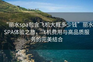 “麗水spa包含飛機大概多少錢(qián)”麗水SPA體驗之旅，飛機費用與高品質(zhì)服務(wù)的完美結合