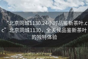 “北京同城1130.24小時(shí)品鑒新茶葉.cc”北京同城1130，全天候品鑒新茶葉的獨特體驗