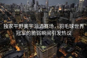 獨家平野美宇淚灑賽場(chǎng)，羽毛球世界冠軍的脆弱瞬間引發(fā)熱議