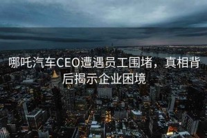 哪吒汽車(chē)CEO遭遇員工圍堵，真相背后揭示企業(yè)困境