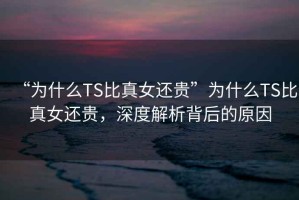 “為什么TS比真女還貴”為什么TS比真女還貴，深度解析背后的原因