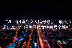 “2024閑魚(yú)找女人暗號最新”最新資訊』2024年閑魚(yú)尋找女性暗號全解析