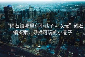 “碣石鎮哪里有小巷子可以玩”碣石鎮探索，尋找可玩的小巷子