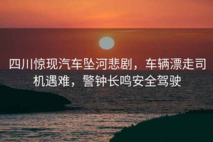 四川驚現汽車(chē)墜河悲劇，車(chē)輛漂走司機遇難，警鐘長(cháng)鳴安全駕駛