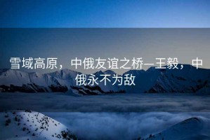 雪域高原，中俄友誼之橋—王毅，中俄永不為敵
