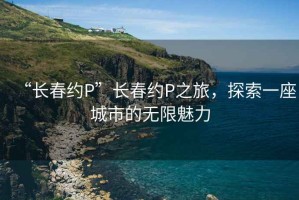 “長(cháng)春約P”長(cháng)春約P之旅，探索一座城市的無(wú)限魅力