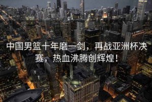 中國男籃十年磨一劍，再戰亞洲杯決賽，熱血沸騰創(chuàng  )輝煌！