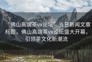 “佛山高端茶vx論壇”當日新聞文章標題，佛山高端茶vx論壇盛大開(kāi)幕，引領(lǐng)茶文化新潮流