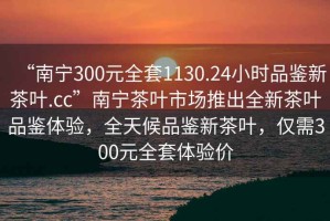 “南寧300元全套1130.24小時(shí)品鑒新茶葉.cc”南寧茶葉市場(chǎng)推出全新茶葉品鑒體驗，全天候品鑒新茶葉，僅需300元全套體驗價(jià)