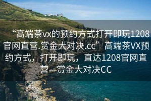 “高端茶vx的預約方式打開(kāi)即玩1208官網(wǎng)直營(yíng).賞金大對決.cc”高端茶VX預約方式，打開(kāi)即玩，直達1208官網(wǎng)直營(yíng)—賞金大對決CC