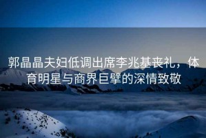 郭晶晶夫婦低調出席李兆基喪禮，體育明星與商界巨擘的深情致敬