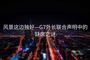 風(fēng)景這邊獨好—G7外長(cháng)聯(lián)合聲明中的缺席之謎
