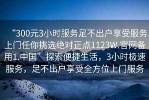 “300元3小時(shí)服務(wù)足不出戶(hù)享受服務(wù)上門(mén)任你挑選絕對正點(diǎn)1123W.官網(wǎng)備用1.中國”探索便捷生活，3小時(shí)極速服務(wù)，足不出戶(hù)享受全方位上門(mén)服務(wù)