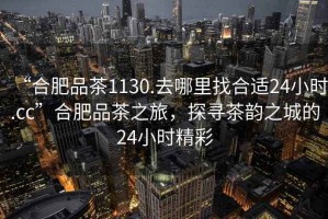 “合肥品茶1130.去哪里找合適24小時(shí).cc”合肥品茶之旅，探尋茶韻之城的24小時(shí)精彩
