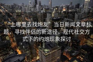 “上哪里去找炮友”當日新聞文章標題，尋找伴侶的新途徑，現代社交方式下的約炮現象探討