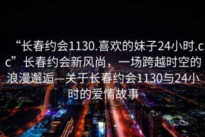 “長(cháng)春約會(huì )1130.喜歡的妹子24小時(shí).cc”長(cháng)春約會(huì )新風(fēng)尚，一場(chǎng)跨越時(shí)空的浪漫邂逅—關(guān)于長(cháng)春約會(huì )1130與24小時(shí)的愛(ài)情故事