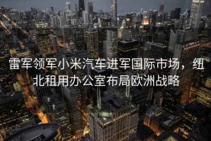 雷軍領(lǐng)軍小米汽車(chē)進(jìn)軍國際市場(chǎng)，紐北租用辦公室布局歐洲戰略