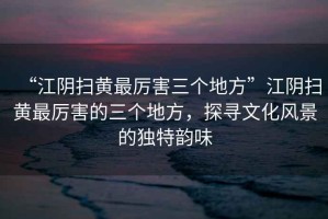“江陰掃黃最厲害三個(gè)地方”江陰掃黃最厲害的三個(gè)地方，探尋文化風(fēng)景的獨特韻味