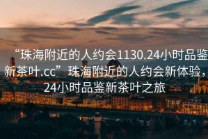 “珠海附近的人約會(huì )1130.24小時(shí)品鑒新茶葉.cc”珠海附近的人約會(huì )新體驗，24小時(shí)品鑒新茶葉之旅