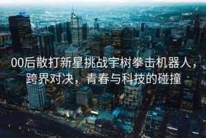 00后散打新星挑戰宇樹(shù)拳擊機器人，跨界對決，青春與科技的碰撞