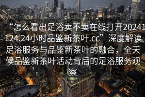 “怎么看出足浴賣(mài)不賣(mài)在線(xiàn)打開(kāi)20241124.24小時(shí)品鑒新茶葉.cc”深度解讀足浴服務(wù)與品鑒新茶葉的融合，全天候品鑒新茶葉活動(dòng)背后的足浴服務(wù)觀(guān)察