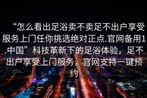 “怎么看出足浴賣(mài)不賣(mài)足不出戶(hù)享受服務(wù)上門(mén)任你挑選絕對正點(diǎn).官網(wǎng)備用1.中國”科技革新下的足浴體驗，足不出戶(hù)享受上門(mén)服務(wù)，官網(wǎng)支持一鍵預約