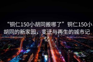 “銅仁150小胡同搬哪了”銅仁150小胡同的新家園，變遷與再生的城市記憶