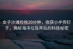 女子沙灘撿拾20分鐘，收獲小半兜釘子，揭秘海洋垃圾背后的科技秘密