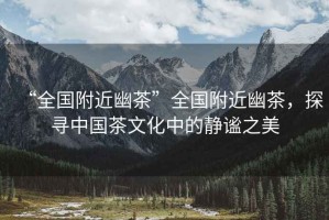 “全國附近幽茶”全國附近幽茶，探尋中國茶文化中的靜謐之美