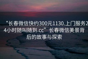 “長(cháng)春微信快約300元1130.上門(mén)服務(wù)24小時(shí)隨叫隨到.cc”長(cháng)春微信美景背后的故事與探索