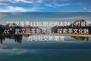 “武漢品茶1130.附近的人24小時(shí)最新.cc”武漢品茶新風(fēng)尚，探索茶文化魅力與社交新潮流