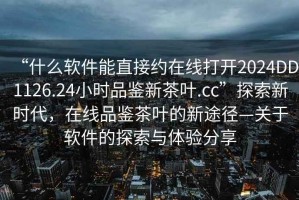 “什么軟件能直接約在線(xiàn)打開(kāi)2024DD1126.24小時(shí)品鑒新茶葉.cc”探索新時(shí)代，在線(xiàn)品鑒茶葉的新途徑—關(guān)于軟件的探索與體驗分享